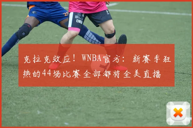 克拉克效应！WNBA官方：新赛季狂热的44场比赛全部都将全美直播
